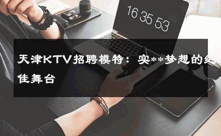 天津KTV招聘模特：实**梦想的绝佳舞台