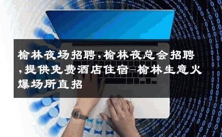 榆林夜场招聘,榆林夜总会招聘,提供免费酒店住宿-榆林生意火爆场所直招