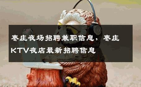 枣庄夜场招聘兼职信息，枣庄KTV夜店最新招聘信息