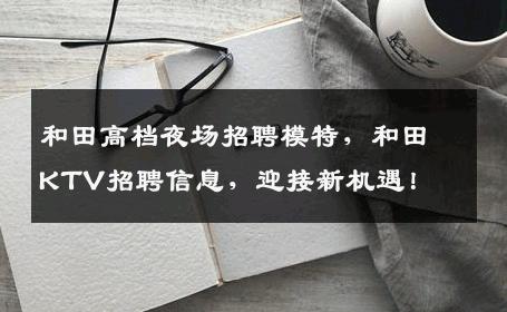 和田高档夜场招聘模特，和田KTV招聘信息，迎接新机遇！