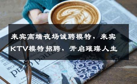 来宾高端夜场诚聘模特，来宾KTV模特招聘，开启璀璨人生