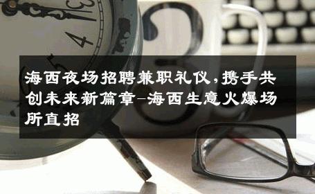 海西夜场招聘兼职礼仪,携手共创未来新篇章-海西生意火爆场所直招