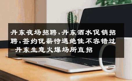 丹东夜场招聘,丹东酒水促销招聘,签约优薪待遇绝佳不容错过-丹东生意火爆场所直招