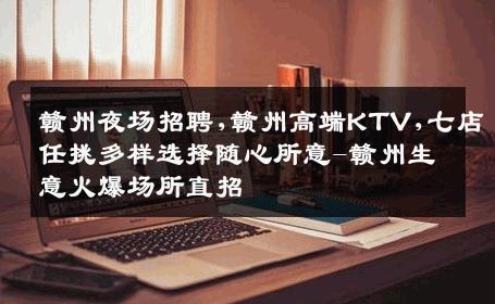 赣州夜场招聘,赣州高端KTV,七店任挑多样选择随心所意-赣州生意火爆场所直招