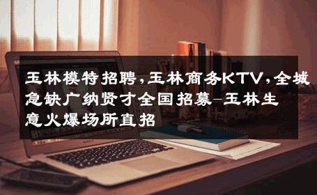 玉林模特招聘,玉林商务KTV,全城急缺广纳贤才全国招募-玉林生意火爆场所直招