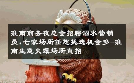 淮南商务夜总会招聘酒水营销员,七家场所任您挑选机会多-淮南生意火爆场所直招
