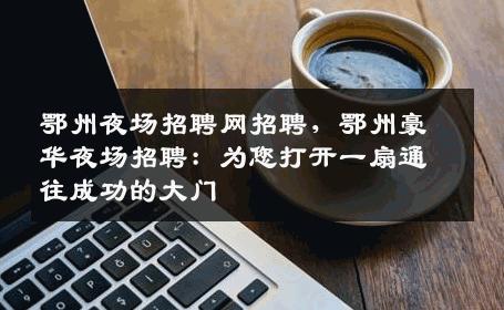 鄂州夜场招聘网招聘，鄂州豪华夜场招聘：为您打开一扇通往成功的大门