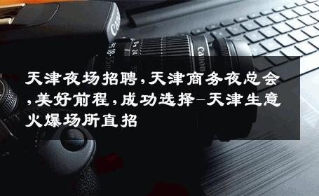 天津夜场招聘,天津商务夜总会,美好前程,成功选择-天津生意火爆场所直招