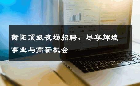 衡阳顶级夜场招聘，尽享辉煌事业与高薪机会