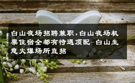 白山夜场招聘兼职,白山夜场机票住宿全都有待遇顶配-白山生意火爆场所直招