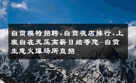 自贡模特招聘,自贡夜店排行,上班自在无压高薪日结等您-自贡生意火爆场所直招