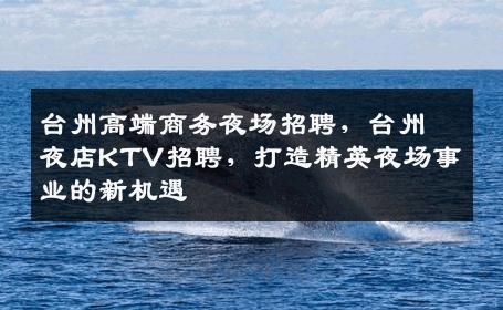 台州高端商务夜场招聘，台州夜店KTV招聘，打造精英夜场事业的新机遇