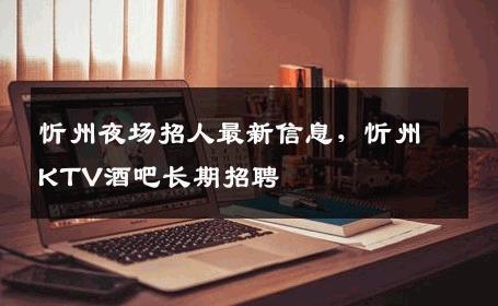 忻州夜场招人最新信息，忻州KTV酒吧长期招聘