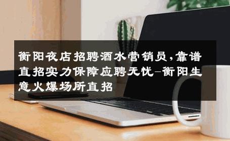 衡阳夜店招聘酒水营销员,靠谱直招实力保障应聘无忧-衡阳生意火爆场所直招