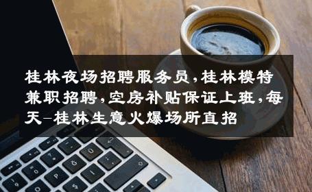 桂林夜场招聘服务员,桂林模特兼职招聘,空房补贴保证上班,每天-桂林生意火爆场所直招