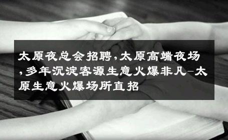 太原夜总会招聘,太原高端夜场,多年沉淀客源生意火爆非凡-太原生意火爆场所直招