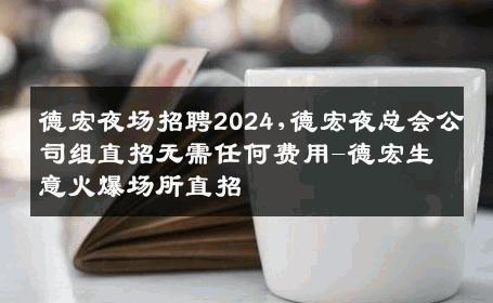 德宏夜场招聘2024,德宏夜总会公司组直招无需任何费用-德宏生意火爆场所直招