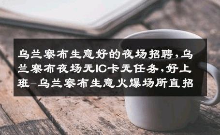 乌兰察布生意好的夜场招聘,乌兰察布夜场无IC卡无任务,好上班-乌兰察布生意火爆场所直招