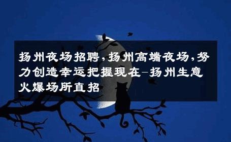 扬州夜场招聘,扬州高端夜场,努力创造幸运把握现在-扬州生意火爆场所直招