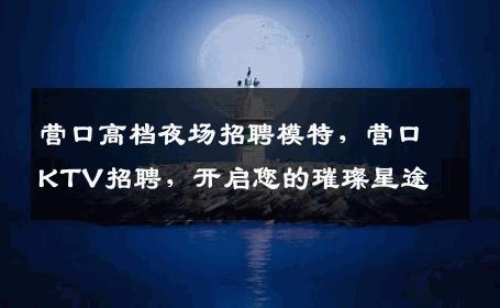 营口高档夜场招聘模特，营口KTV招聘，开启您的璀璨星途