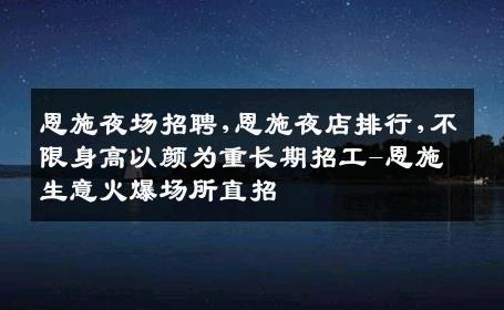 恩施夜场招聘,恩施夜店排行,不限身高以颜为重长期招工-恩施生意火爆场所直招