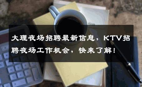 大理夜场招聘最新信息，KTV招聘夜场工作机会，快来了解！
