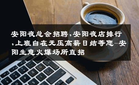 安阳夜总会招聘,安阳夜店排行,上班自在无压高薪日结等您-安阳生意火爆场所直招