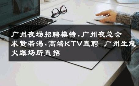 广州夜场招聘模特,广州夜总会求贤若渴,高端KTV直聘-广州生意火爆场所直招