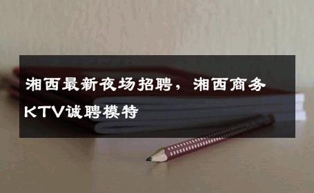 湘西最新夜场招聘，湘西商务KTV诚聘模特