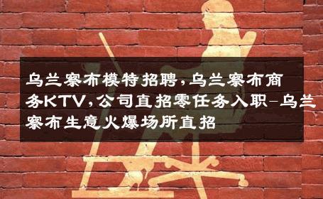 乌兰察布模特招聘,乌兰察布商务KTV,公司直招零任务入职-乌兰察布生意火爆场所直招