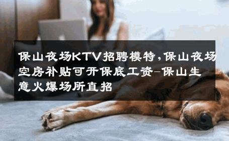 保山夜场KTV招聘模特,保山夜场空房补贴可开保底工资-保山生意火爆场所直招