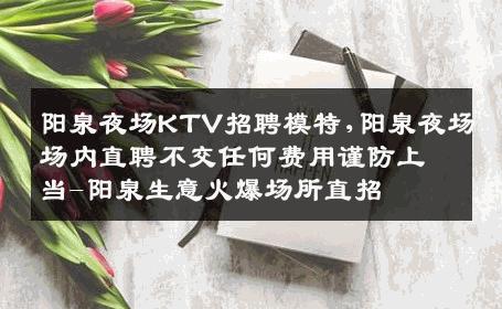 阳泉夜场KTV招聘模特,阳泉夜场场内直聘不交任何费用谨防上当-阳泉生意火爆场所直招