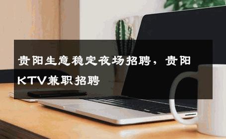 贵阳生意稳定夜场招聘，贵阳KTV兼职招聘