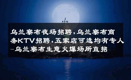 乌兰察布夜场招聘,乌兰察布商务KTV招聘,五家店可选均有专人-乌兰察布生意火爆场所直招