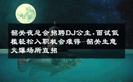 韶关夜总会招聘DJ公主,面试低槛轻松入职机会难得-韶关生意火爆场所直招