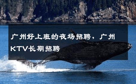 广州好上班的夜场招聘，广州KTV长期招聘