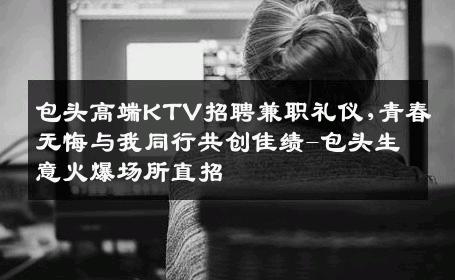 包头高端KTV招聘兼职礼仪,青春无悔与我同行共创佳绩-包头生意火爆场所直招