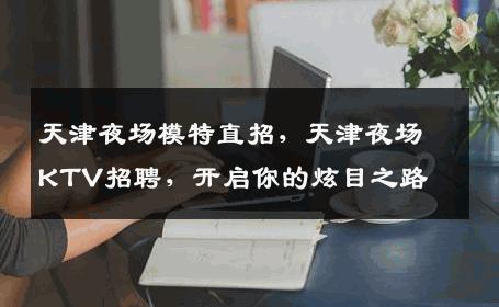 天津夜场模特直招，天津夜场KTV招聘，开启你的炫目之路