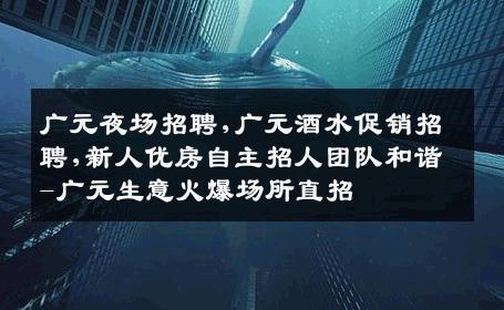 广元夜场招聘,广元酒水促销招聘,新人优房自主招人团队和谐-广元生意火爆场所直招