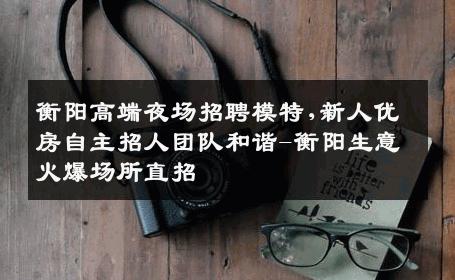衡阳高端夜场招聘模特,新人优房自主招人团队和谐-衡阳生意火爆场所直招