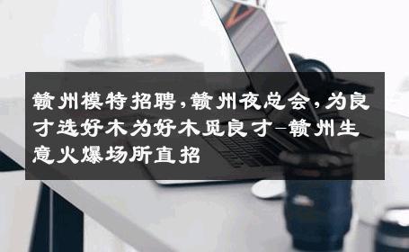 赣州模特招聘,赣州夜总会,为良才选好木为好木觅良才-赣州生意火爆场所直招