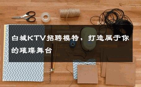 白城KTV招聘模特，打造属于你的璀璨舞台