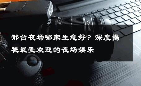 邢台夜场哪家生意好？深度揭秘最受欢迎的夜场娱乐