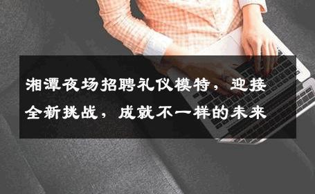 湘潭夜场招聘礼仪模特，迎接全新挑战，成就不一样的未来