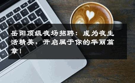 岳阳顶级夜场招聘：成为夜生活精英，开启属于你的华丽篇章！