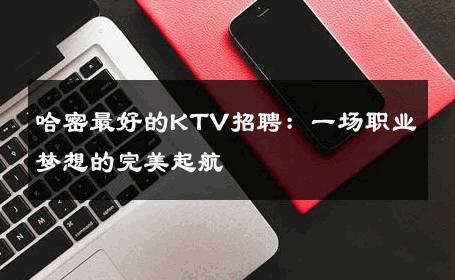 哈密最好的KTV招聘：一场职业梦想的完美起航