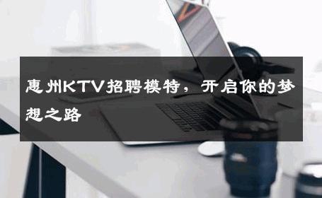 惠州KTV招聘模特，开启你的梦想之路
