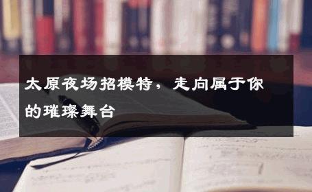 太原夜场招模特，走向属于你的璀璨舞台