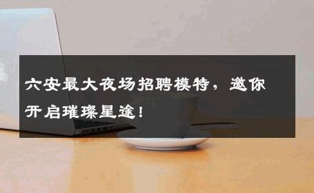 六安最大夜场招聘模特，邀你开启璀璨星途！