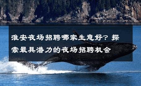 淮安夜场招聘哪家生意好？探索最具潜力的夜场招聘机会